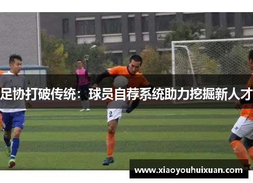 足协打破传统：球员自荐系统助力挖掘新人才