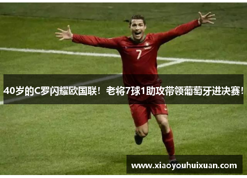40岁的C罗闪耀欧国联！老将7球1助攻带领葡萄牙进决赛！