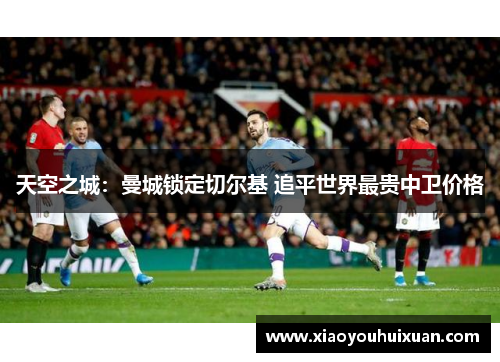 天空之城：曼城锁定切尔基 追平世界最贵中卫价格